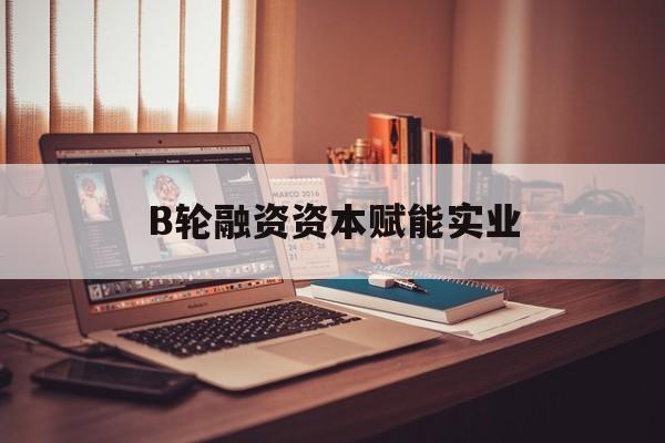 兰州市B轮融资资本赋能实业(b轮融资公司值得工作吗)